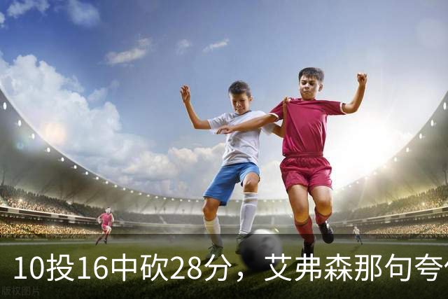 10投16中砍28分，艾弗森那句夸他真没说错